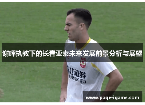 谢晖执教下的长春亚泰未来发展前景分析与展望 谢晖执教下的长春亚泰未来发展前景分析与展望