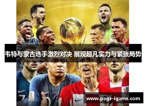 韦特与蒙古选手激烈对决 展现超凡实力与紧张局势 韦特与蒙古选手激烈对决 展现超凡实力与紧张局势