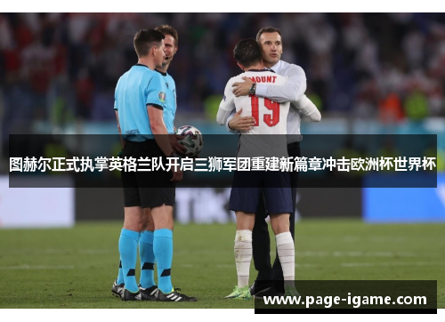 图赫尔正式执掌英格兰队开启三狮军团重建新篇章冲击欧洲杯世界杯